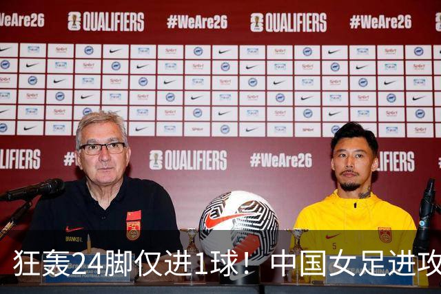 狂轰24脚仅进1球！中国女足进攻效率堪忧无缘亚运连胜